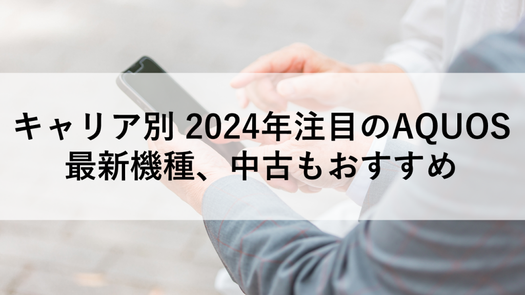 キャリア別 2024年注目のAQUOS最新機種、中古もおすすめ